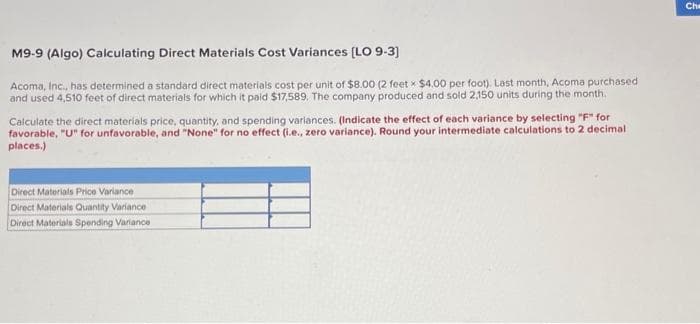 M9-9 (Algo) Calculating Direct Materials Cost Variances [LO 9-3]
Acoma, Inc., has determined a standard direct materials cost per unit of $8.00 (2 feet x $4.00 per foot). Last month, Acoma purchased
and used 4,510 feet of direct materials for which it paid $17,589. The company produced and sold 2,150 units during the month.
Calculate the direct materials price, quantity, and spending variances. (Indicate the effect of each variance by selecting "F" for
favorable, "U" for unfavorable, and "None" for no effect (i.e., zero variance). Round your intermediate calculations to 2 decimal
places.)
Direct Materials Price Variance
Direct Materials Quantity Variance
Direct Materials Spending Variance
Che