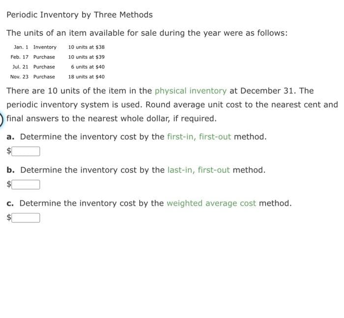 Periodic Inventory by Three Methods
The units of an item available for sale during the year were as follows:
Jan. 1 Inventory
10 units at $38
Purchase
10 units at $39
Feb. 17
Jul. 21 Purchase
6 units at $40
Nov. 23 Purchase
18 units at $40
There are 10 units of the item in the physical inventory at December 31. The
periodic inventory system is used. Round average unit cost to the nearest cent and
final answers to the nearest whole dollar, if required.
a. Determine the inventory cost by the first-in, first-out method.
b. Determine the inventory cost by the last-in, first-out method.
c. Determine the inventory cost by the weighted average cost method.