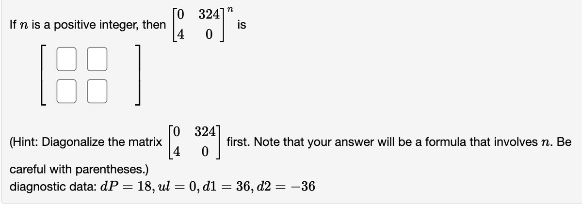 If n is a positive integer, then
(188)
(Hint: Diagonalize the matrix
[0
324]
0
[20
[0 324]
0
"
is
first. Note that your answer will be a formula that involves n. Be
careful with parentheses.)
diagnostic data: dP = 18, ul = 0, d1 = 36, d2 = −36