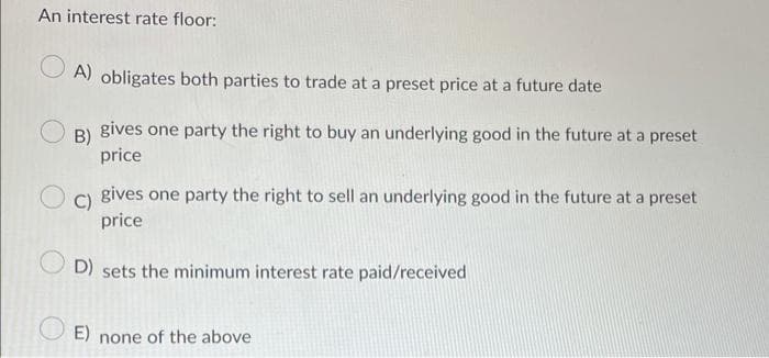 An interest rate floor:
A) obligates both parties to trade at a preset price at a future date
B)
gives one party the right to buy an underlying good in the future at a preset
price
C)
gives one party the right to sell an underlying good in the future at a preset
price
D) sets the minimum interest rate paid/received
E) none of the above