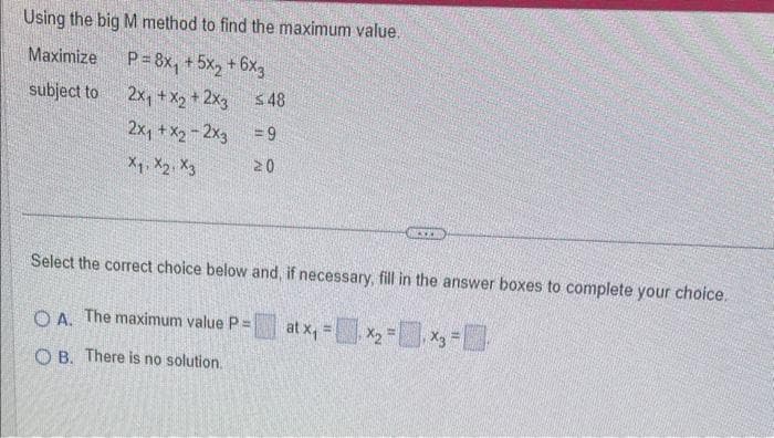 Using the big M method to find the maximum value.
Maximize
P=8x₁ +5x₂+6×3
subject to
2x₁ + x2 + 2x3
2x₁ + x₂ - 2x3
X1 X2 X3
548
= 9
20
MAX
Select the correct choice below and, if necessary, fill in the answer boxes to complete your choice.
at x₁ = x₂ = x3 =
OA. The maximum value P =
OB. There is no solution.