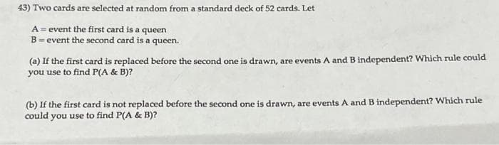 43) Two cards are selected at random from a standard deck of 52 cards. Let
A = event the first card is a queen
B = event the second card is a queen.
(a) If the first card is replaced before the second one is drawn, are events A and B independent? Which rule could
you use to find P(A & B)?
(b) If the first card is not replaced before the second one is drawn, are events A and B independent? Which rule
could you use to find P(A & B)?