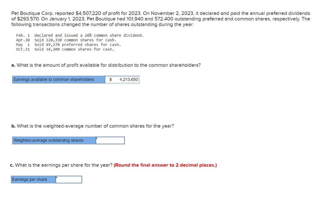 Pet Boutique Corp. reported $4,507,220 of profit for 2023. On November 2, 2023, it declared and paid the annual preferred dividends
of $293,570. On January 1, 2023, Pet Boutique had 101,940 and 572,400 outstanding preferred and common shares, respectively. The
following transactions changed the number of shares outstanding during the year:
Feb. 1 Declared and issued a 20% common share dividend.
Apr.30 Sold 120,330 common shares for cash.
May 1 Sold 49,270 preferred shares for cash.
Oct. 31 Sold 34,200 common shares for cash.
a. What is the amount of profit available for distribution to the common shareholders?
Earnings available to common shareholders
b. What is the weighted-average number of common shares for the year?
Weighted-average outstanding shares
$ 4,213,650
c. What is the earnings per share for the year? (Round the final answer to 2 decimal places.)
Earnings per share