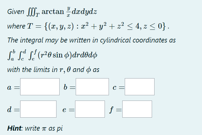 Given farctan/ dxdydz
where T = {(x, y, z) : x² + y² + z² ≤ 4, z ≤ 0} .
The integral may be written in cylindrical coordinates as
b
Så få f² (r²0 sin 6)drdºdø
with the limits in r, 0 and as
b =
a
d
e =
Hint: write π as pi
C =