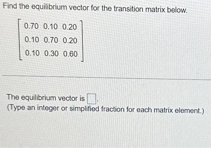 Find the equilibrium vector for the transition matrix below.
0.70 0.10 0.20
0.10 0.70 0.20
0.10 0.30 0.60
The equilibrium vector is.
(Type an integer or simplified fraction for each matrix element.)