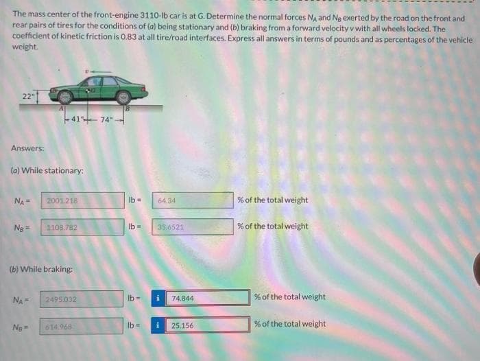 The mass center of the front-engine 3110-lb car is at G. Determine the normal forces NA and No exerted by the road on the front and
rear pairs of tires for the conditions of (a) being stationary and (b) braking from a forward velocity v with all wheels locked. The
coefficient of kinetic friction is 0.83 at all tire/road interfaces. Express all answers in terms of pounds and as percentages of the vehicle
weight.
22-1
Answers:
(a) While stationary:
NA =
Ng=
NA=
4174-
No-
2001.218
(b) While braking:
1108.782
2495.032
614.968
lb= 64.34
lb =
lb=
lb =
35.6521
i
74.844
25.156
% of the total weight
% of the total weight
% of the total weight
% of the total weight