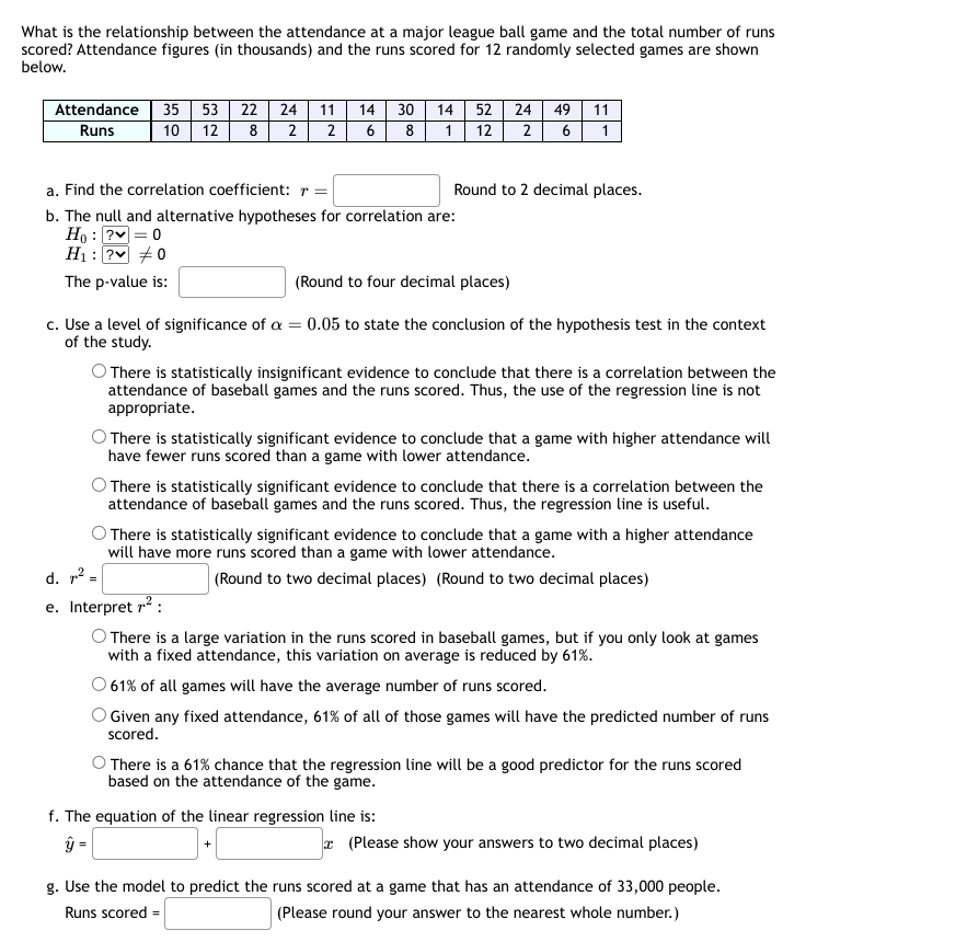 What is the relationship between the attendance at a major league ball game and the total number of runs
scored? Attendance figures (in thousands) and the runs scored for 12 randomly selected games are shown
below.
Attendance 35 53 22
Runs 10 12
24 11 14 30
2 6
8
8 2
a. Find the correlation coefficient: r =
b. The null and alternative hypotheses for correlation are:
Ho:?v=0
H₁: ? #0
The p-value is:
14 52
1
24 49 11
12 2 6 1
² =
Round to 2 decimal places.
(Round to four decimal places)
c. Use a level of significance of a = 0.05 to state the conclusion of the hypothesis test in the context
of the study.
O There is statistically insignificant evidence to conclude that there is a correlation between the
attendance of baseball games and the runs scored. Thus, the use of the regression line is not
appropriate.
There is statistically significant evidence to conclude that a game with higher attendance will
have fewer runs scored than a game with lower attendance.
O There is statistically significant evidence to conclude that there is a correlation between the
attendance of baseball games and the runs scored. Thus, the regression line is useful.
O There is statistically significant evidence to conclude that a game with a higher attendance
will have more runs scored than a game with lower attendance.
(Round to two decimal places) (Round to two decimal places)
f. The equation of the linear regression line is:
ý =
d.
e. Interpret 7²:
O There is a large variation in the runs scored in baseball games, but if you only look at games
with a fixed attendance, this variation on average is reduced by 61%.
O 61% of all games will have the average number of runs scored.
Given any fixed attendance, 61% of all of those games will have the predicted number of runs
scored.
O There is a 61% chance that the regression line will be a good predictor for the runs scored
based on the attendance of the game.
(Please show your answers to two decimal places)
g. Use the model to predict the runs scored at a game that has an attendance of 33,000 people.
Runs scored =
(Please round your answer to the nearest whole number.)