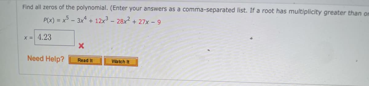 Find all zeros of the polynomial. (Enter your answers as a comma-separated list. If a root has multiplicity greater than om
P(x) = x5 – 3x* + 12x - 28x2 + 27x - 9
%3D
x = 4.23
Need Help?
Read It
Watch It
