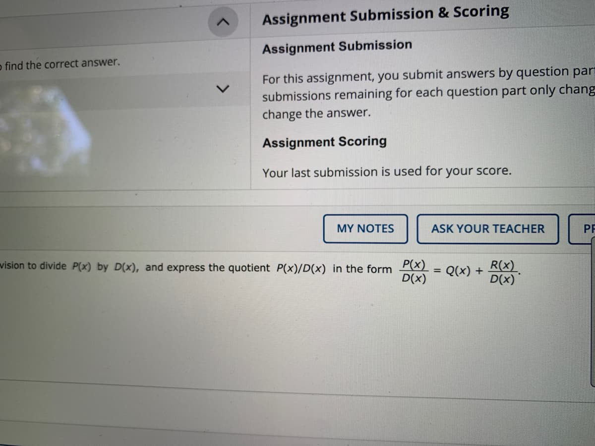 Assignment Submission & Scoring
Assignment Submission
o find the correct answer.
For this assignment, you submit answers by question part
submissions remaining for each question part only chang
change the answer.
Assignment Scoring
Your last submission is used for your score.
MY NOTES
ASK YOUR TEACHER
PF
P(x)
D(x)
R(x)
vision to divide P(x) by D(x), and express the quotient P(x)/D(x) in the form
Q(x) +
D(x)
