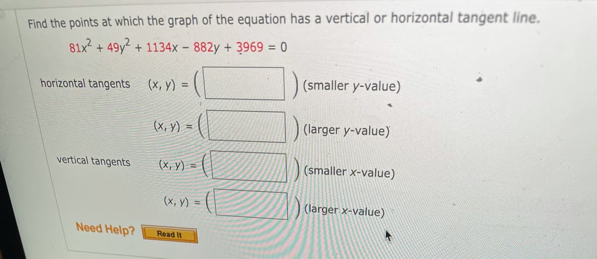 Find the points at which the graph of the equation has a vertical or horizontal tangent line.
81x + 49y2 + 1134x – 882y + 3969 = 0
horizontal tangents
(x, y) =
(smaller y-value)
%3D
(x, y)
(larger y-value)
%3D
vertical tangents
(х, у) —
(smaller x-value)
(х, у) %3D
(larger x-value)
Need Help?
Read It
