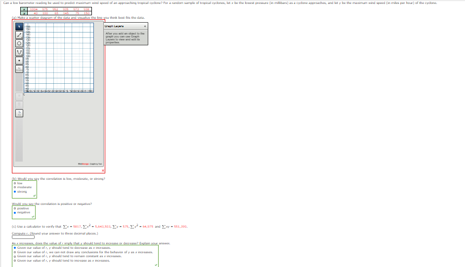 Can a low baromater reading be used to predict manimum wind speed of an approaching tropical cyclone? Far a random sample of tropical cyclones, lat x be the lowest pressure (in milibars) as a cydone approaches, and let y be the maximum mind speed (in mikes per hour) of the cydone.
A1004
975
992
935
973
25
BEG
40
100
65
145
(a) Make a scatter diagram of the data and visaake the ine you think best fits the data.
Cuh Layer
Aller you d n the
graph you can Grh
Layar lo vw and i
prire
14
(b) Weukd you say the correlation is lom, maderate, or strong?
o low
O moderate
strong
Would you say the correlation is positive or negative?
O positive
gative
(e) Use a cakulator to verify that E- 5817, E- 5,643,503, Ey - 575, E- 64,975 and Exy - 551,390.
Compute r. (und your ansir to three decimal places.)
NODOU
