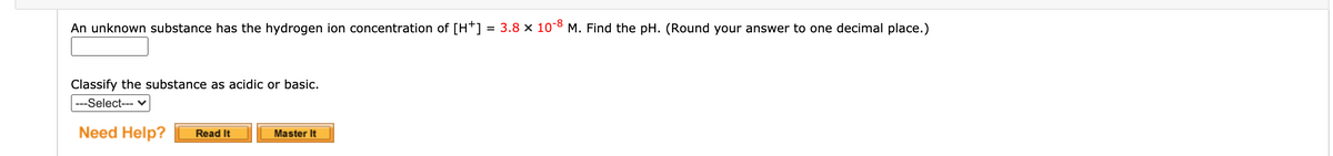 An unknown substance has the hydrogen ion concentration of [H*] = 3.8 x 10°8 M. Find the pH. (Round your answer to one decimal place.)
%3D
Classify the substance as acidic or basic.
---Select--- v
Need Help?
Master It
Read It
