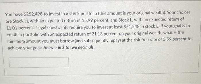 You have $252,498 to invest in a stock portfolio (this amount is your original wealth). Your choices
are Stock H, with an expected return of 15.99 percent, and Stock L, with an expected return of
11.01 percent. Legal constraints require you to invest at least $51,548 in stock L. If your goal is to
create a portfolio with an expected return of 21.13 percent on your original wealth, what is the
minimum amount you must borrow (and subsequently repay) at the risk free rate of 3.59 percent to
achieve your goal? Answer in $ to two decimals.