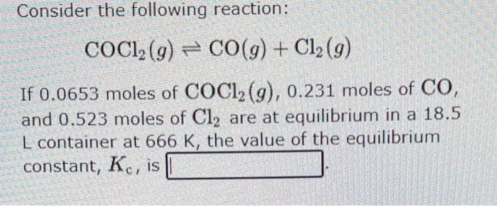 Consider the following reaction:
COCl2(g) CO(g) + Cl2(g)
If 0.0653 moles of COCl2 (g), 0.231 moles of CO,
and 0.523 moles of Cl₂ are at equilibrium in a 18.5
L container at 666 K, the value of the equilibrium
constant, Kc, is