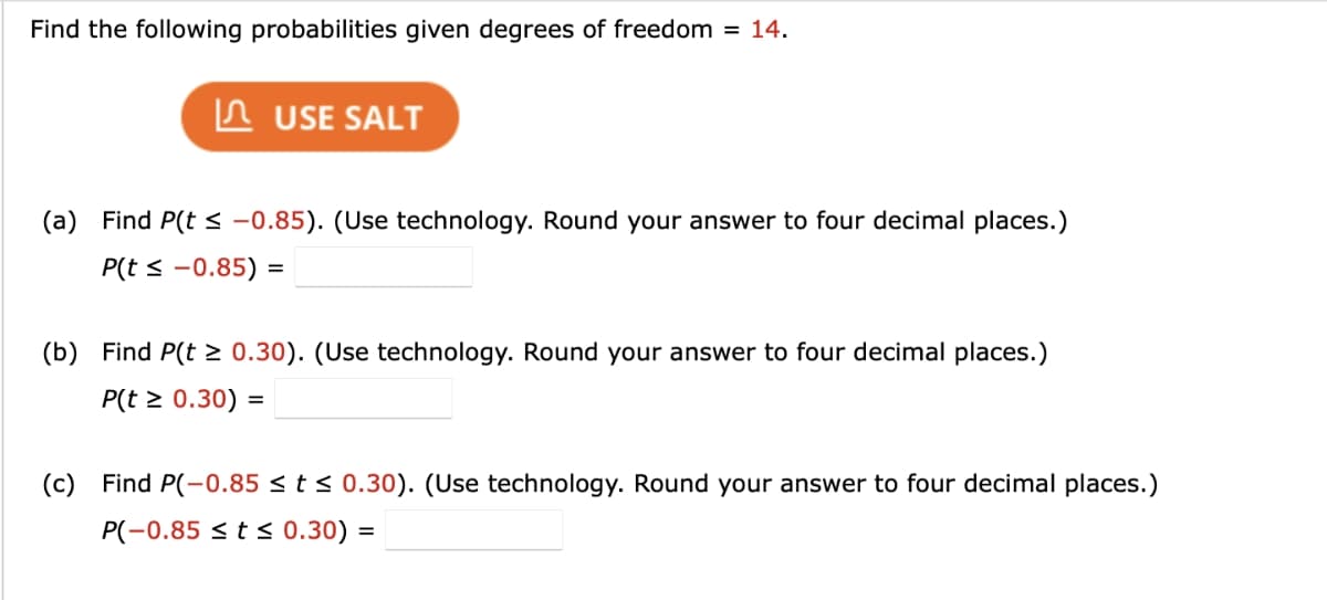 Find the following probabilities given degrees of freedom = 14.
USE SALT
(a) Find P(t≤ -0.85). (Use technology. Round your answer to four decimal places.)
P(t ≤ -0.85) =
(b) Find P(t≥ 0.30). (Use technology. Round your answer to four decimal places.)
P(r ≥ 0.30) =
(c) Find P(-0.85 ≤ t≤ 0.30). (Use technology. Round your answer to four decimal places.)
P(-0.85 t≤ 0.30) =