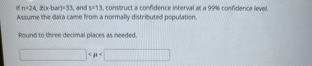 If n=24, (x-bar)=33, and s=13, construct a confidence interval at a 99% confidence level.
Assume the data came from a normally distributed population.
Round to three decimal places as needed.
<με