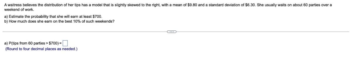 A waitress believes the distribution of her tips has a model that is slightly skewed to the right, with a mean of $9.80 and a standard deviation of $6.30. She usually waits on about 60 parties over a
weekend of work.
a) Estimate the probability that she will earn at least $700.
b) How much does she earn on the best 10% of such weekends?
a) P(tips from 60 parties > $700) = ☐
(Round to four decimal places as needed.)
***