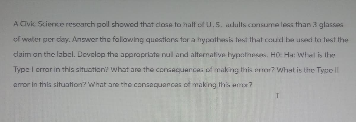 A Civic Science research poll showed that close to half of U.S. adults consume less than 3 glasses
of water per day. Answer the following questions for a hypothesis test that could be used to test the
claim on the label. Develop the appropriate null and alternative hypotheses. H0: Ha: What is the
Type I error in this situation? What are the consequences of making this error? What is the Type II
error in this situation? What are the consequences of making this error?
I