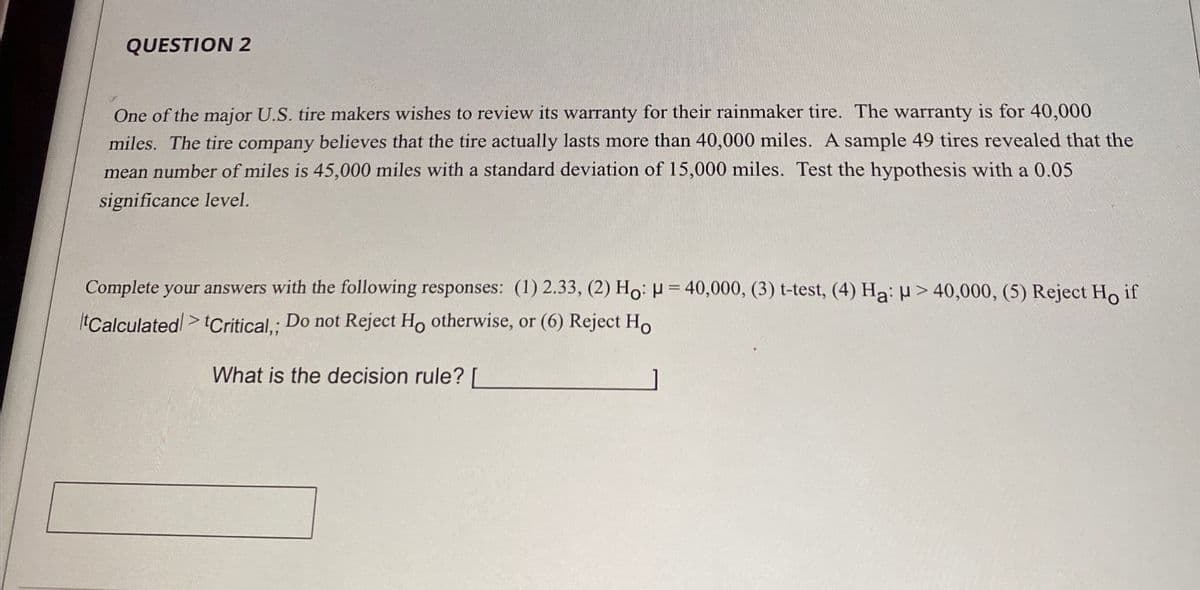 QUESTION 2
One of the major U.S. tire makers wishes to review its warranty for their rainmaker tire. The warranty is for 40,000
miles. The tire company believes that the tire actually lasts more than 40,000 miles. A sample 49 tires revealed that the
mean number of miles is 45,000 miles with a standard deviation of 15,000 miles. Test the hypothesis with a 0.05
significance level.
Complete your answers with the following responses: (1) 2.33, (2) Ho: H=40,000, (3) t-test, (4) Ha: H>40,000, (5) Reject Ho if
tCalculated Critical,; Do not Reject Ho otherwise, or (6) Reject Ho
What is the decision rule? [