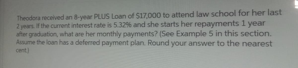 Theodora received an 8-year PLUS Loan of $17,000 to attend law school for her last
2 years. If the current interest rate is 5.32% and she starts her repayments 1 year
after graduation, what are her monthly payments? (See Example 5 in this section.
Assume the loan has a deferred payment plan. Round your answer to the nearest
cent.)