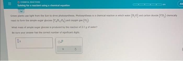 111
=
O CHEMICAL REACTIONS
Solving for a reactant using a chemical equation
05
All
Green plants use light from the Sun to drive photosynthesis. Photosynthesis is a chemical reaction in which water (H,O) and carbon dioxide (CO) chemically
react to form the simple sugar glucose (CHO) and oxygen gas (0)
What mass of simple sugar glucose is produced by the reaction of 2.1 g of water?
Be sure your answer has the correct number of significant digits.
0.