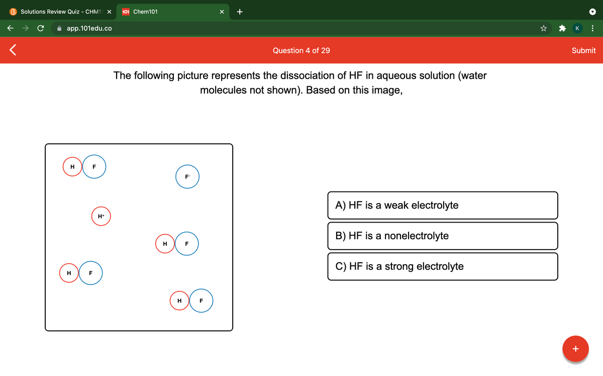 B Solutions Review Quiz - CHM11 X
101 Chem101
app.101edu.co
K
Question 4 of 29
Submit
The following picture represents the dissociation of HF in aqueous solution (water
molecules not shown). Based on this image,
H
F
F-
A) HF is a weak electrolyte
H+
B) HF is a nonelectrolyte
H
F
C) HF is a strong electrolyte
H
F
+
...
