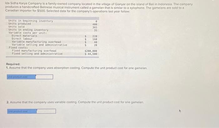 Ida Sidha Karya Company is a family-owned company located in the village of Gianyar on the island of Bali in Indonesia. The company
produces a handcrafted Balinese musical instrument called a gamelan that is similar to a xylophone. The gamelans are sold to a
Canadian importer for $500. Selected data for the company's operations last year follow:
Units in beginning inventory
Units produced
Units sold.
Units in ending inventory
Variable costs per unit:
Direct materials
Direct labour
Variable manufacturing overhead
Variable selling and administrative
Fixed costs:
Fixed manufacturing overhead
Fixed selling and administrative
Unit product cost
$
$
$
$
0
Unit product cost
400
365
35
220
160
40
20
Required:
1. Assume that the company uses absorption costing. Compute the unit product cost for one gamelan.
$200,000
$44,500
2. Assume that the company uses variable costing. Compute the unit product cost for one gamelan.
