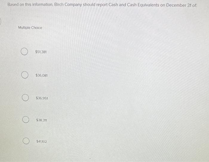 Based on this information, Birch Company should report Cash and Cash Equivalents on December 31 of:
Multiple Choice
$51,381
$36,081
$36.951
$38.311
$41102