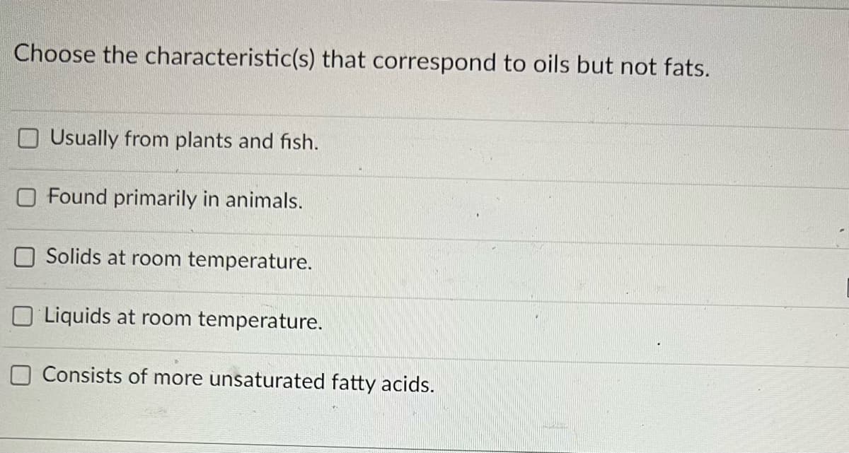 Choose the characteristic(s) that correspond to oils but not fats.
Usually from plants and fish.
O Found primarily in animals.
Solids at room temperature.
Liquids at room temperature.
Consists of more unsaturated fatty acids.