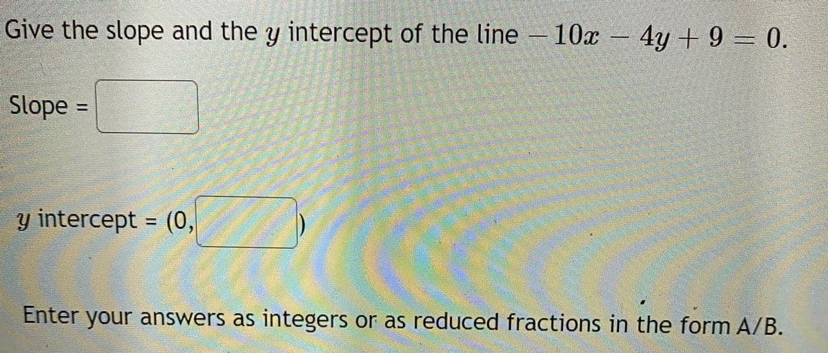 Give the slope and the y intercept of the line– 10x – 4y + 9 = 0.
Slope
%3D
y intercept = (0,
%3D
Enter your answers as integers or as reduced fractions in the form A/B.
