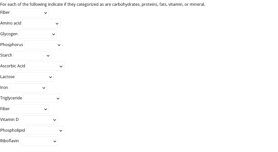 For each of the following indicate if they categorized as are carbohydrates, proteins, fats, vitamin, or mineral.
Fiber
Amino acid
Glycogen
Phosphorus
Starch
Ascorbic Acid
Lactose
Iron
Triglyceride
Fiber
Vitamin D
Phospholipid
Riboflavin