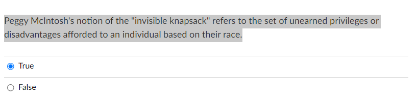 Peggy Mclntosh's notion of the "invisible knapsack" refers to the set of unearned privileges or
disadvantages afforded to an individual based on their race.
True
False
