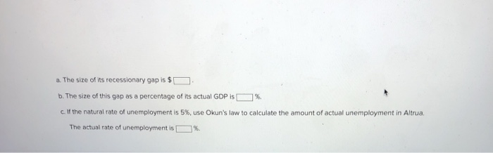 a. The size of its recessionary gap is $[
b. The size of this gap as a percentage of its actual GDP is
%.
c. If the natural rate of unemployment is 5%, use Okun's law to calculate the amount of actual unemployment in Altrua.
The actual rate of unemployment is