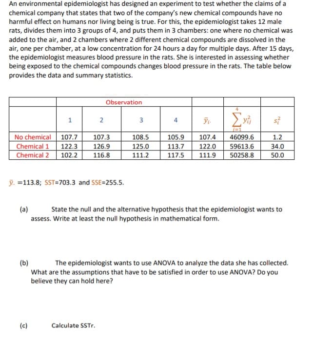 An environmental epidemiologist has designed an experiment to test whether the claims of a
chemical company that states that two of the company's new chemical compounds have no
harmful effect on humans nor living being is true. For this, the epidemiologist takes 12 male
rats, divides them into 3 groups of 4, and puts them in 3 chambers: one where no chemical was
added to the air, and 2 chambers where 2 different chemical compounds are dissolved in the
air, one per chamber, at a low concentration for 24 hours a day for multiple days. After 15 days,
the epidemiologist measures blood pressure in the rats. She is interested in assessing whether
being exposed to the chemical compounds changes blood pressure in the rats. The table below
provides the data and summary statistics.
Observation
1
2
3
4
No chemical 107.7
Chemical 1
Chemical 2
107.3
108.5
105.9
107.4
46099.6
1.2
122.3
102.2
126.9
125.0
113.7
117.5
122.0
59613.6
34.0
116.8
111.2
111.9
50258.8
50.0
ỹ. =113.8; SST=703.3 and SSE=255.5.
(a)
State the null and the alternative hypothesis that the epidemiologist wants to
assess. Write at least the null hypothesis in mathematical form.
(b)
What are the assumptions that have to be satisfied in order to use ANOVA? Do you
believe they can hold here?
The epidemiologist wants to use ANOVA to analyze the data she has collected.
(c)
Calculate SSTR.
