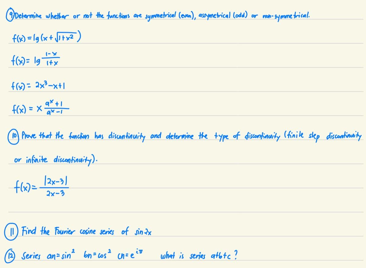 Determine whether or not the functions are symmetrical (even), assymetrical (odd) or non-symmetrical.
f(x)=lg(x+√1+x²
1-X
f(x) = 1g T+x
وا
f(x) = 2x²³-x+1
qx+1
f(x) = x₁ 98-1
Prove that the function has discontinuity and determine the type of discontinuity (finite step discontinuity
or infinite discontinuity).
f(x)=
(12)
(2x-3)
2x-3
11) Find the Fourier cosine series of sinax
2
Series an= sin² bn=cos² cn= eitt
what is series atbtc ?