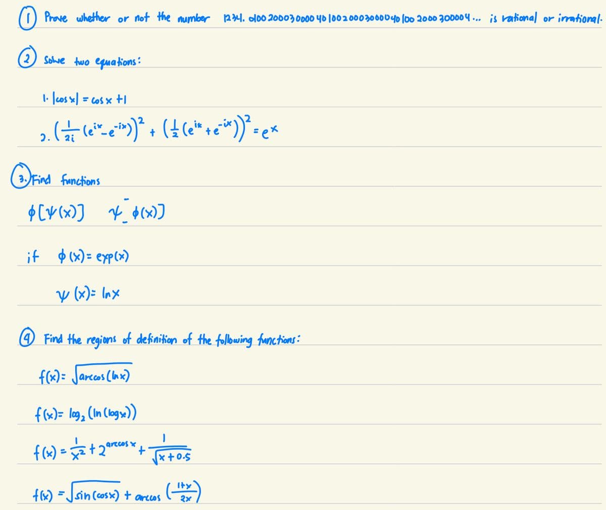 Prove whether or not the number 1234. 000 2000 30000 40 100 2000 30000 40 100 2000 300004... is rational or irrational.
(2) sowe two equations:
1. | cos x| = cos x +1
2. (=— (e²*-e`¯²x))² + ( ± (e¹* + e²^x))² = ex
2i
(3) Find
3. Find functions
$[4(x)]
* $(x)]
if $(x)= exp(x)
y (x)= lnx
(4) Find the regions of definition of the following functions:
f(x)= √arccos (Inx)
f(x)= log₂ (In (logs))
I
1
f(x) = √2/2² + 2ªrcos *x + √√x+0.5
f(x)
sin (cosx) t arecos
(1+x)
२४