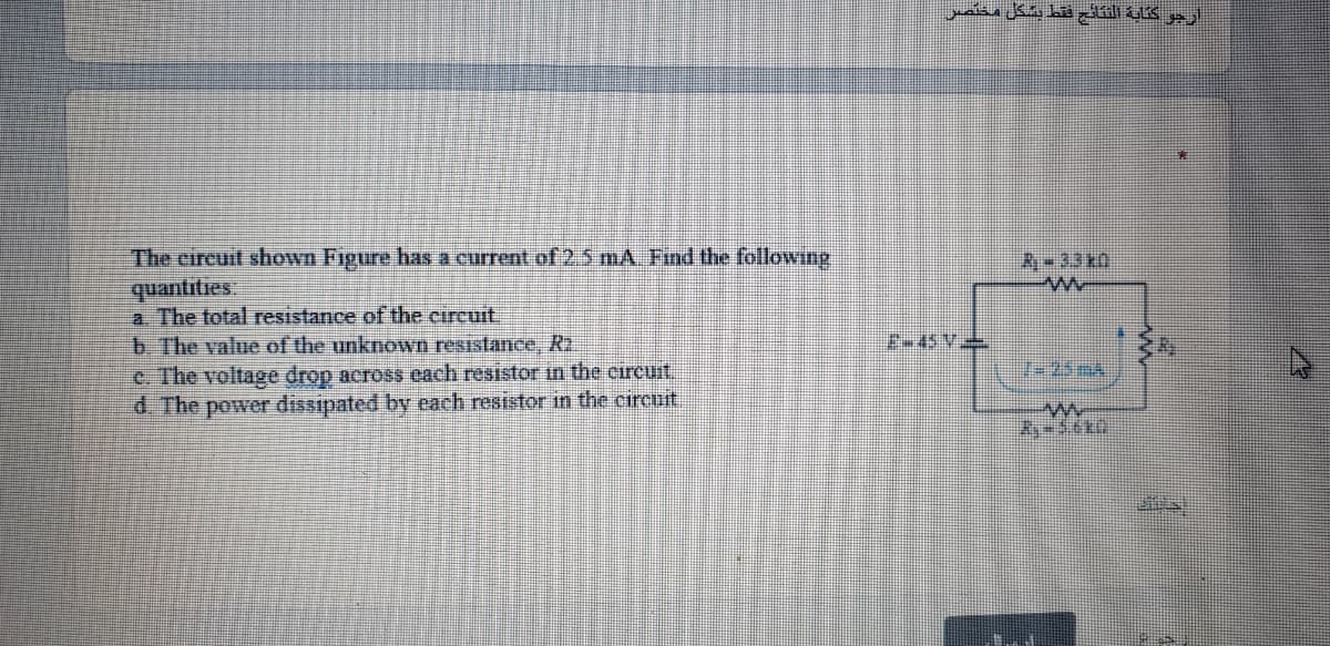 The circuit shown Figure has a current of 2 5 mA. Find the following
quantities
a The total resistance of the circuit
b The value of the unknown resistance, R2.
c. The voltage drop across each resistor in the circuit
d. The power đissipated by each resistor in the circuit
R-33 kn
E-45 V
