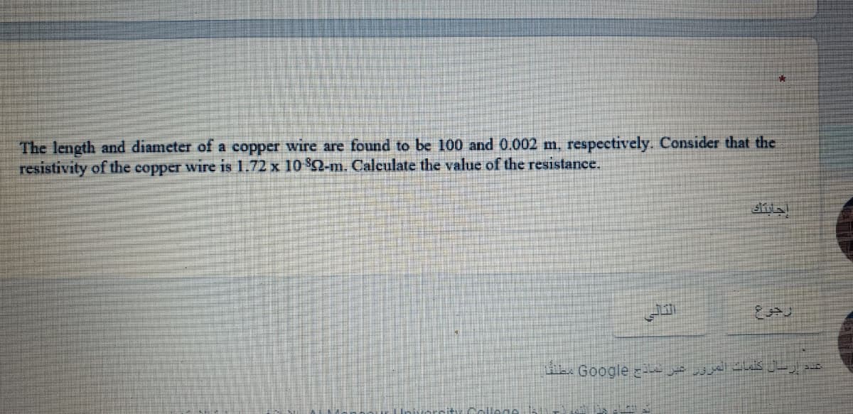 The length and diameter of a copper wire are found to be 100 and 0.002 m, respectively. Consider that the
resistivity of the copper wire is 1.72 x 10 Q-m. Calculate the value of the resistance.
