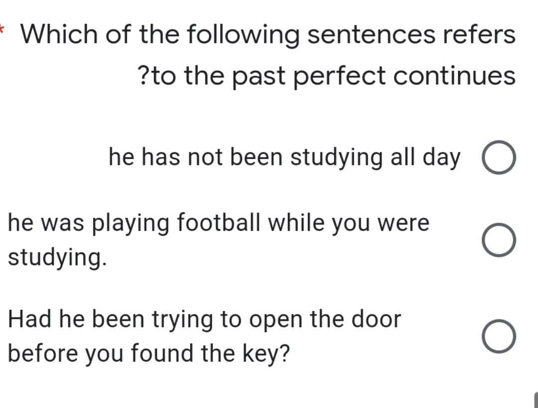 Which of the following sentences refers
?to the past perfect continues
he has not been studying all day
he was playing football while you were
studying.
Had he been trying to open the door
before you found the key?