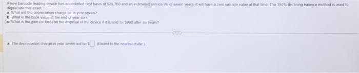 Ane barcode reading device has an instated cost basis of $21,760 and an estimated service life of seven years it will have a zero salvage valun at that time. The 150% deckning balance method is used to
depreciate this asset
a. What will the depreciation charge be in yearseven?
b. What is the book value at the end of years?
e What is the gain (or loss) on the disposal of the device if it is sold for $900 after six years?
a. The depreciation charge in year soven will be $(Round to the nearest dollar)
CETTE
