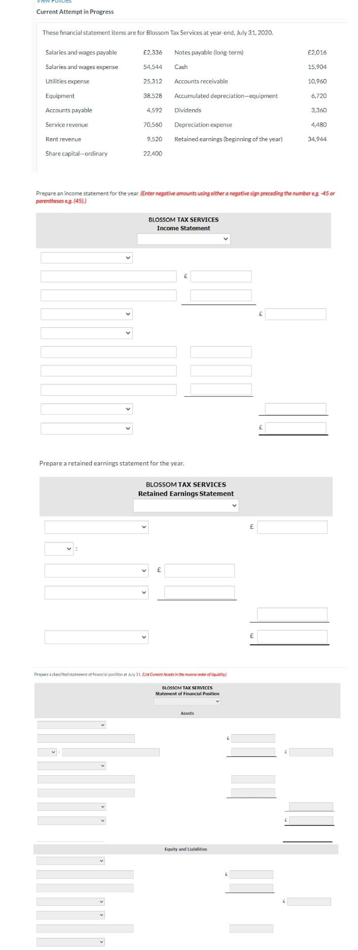 Current Attempt in Progress
These financial statement items are for Blossom Tax Services at year-end, July 31, 2020.
Salaries and wages payable
Salaries and wages expense
Utilities expense
Equipment
Accounts payable
Service revenue
Rent revenue
Share capital-ordinary
£2,336
54,544
:
v
25,312
38.528
4,592
70,560
9.520
22.400
Notes payable (long-term)
Cash
Accounts receivable
Accumulated depreciation-equipment
Dividends
£
Depreciation expense
Retained earnings (beginning of the year)
BLOSSOM TAX SERVICES
Income Statement
Prepare a retained earnings statement for the year.
£
BLOSSOM TAX SERVICES
Retained Earnings Statement
Prepare an income statement for the year. (Enter negative amounts using either a negative sign preceding the number e.g. -45 or
parentheses e.g. (45).)
Prepare a classified statement of financial position at July 31. (List Current Assets in the reverse order of liquidity)
BLOSSOM TAX SERVICES
Statement of Financial Position
Assets
Equity and Liabilities
v
£
£
£
£
£2,016
£
15.904
10,960
6,720
3,360
4,480
34,944