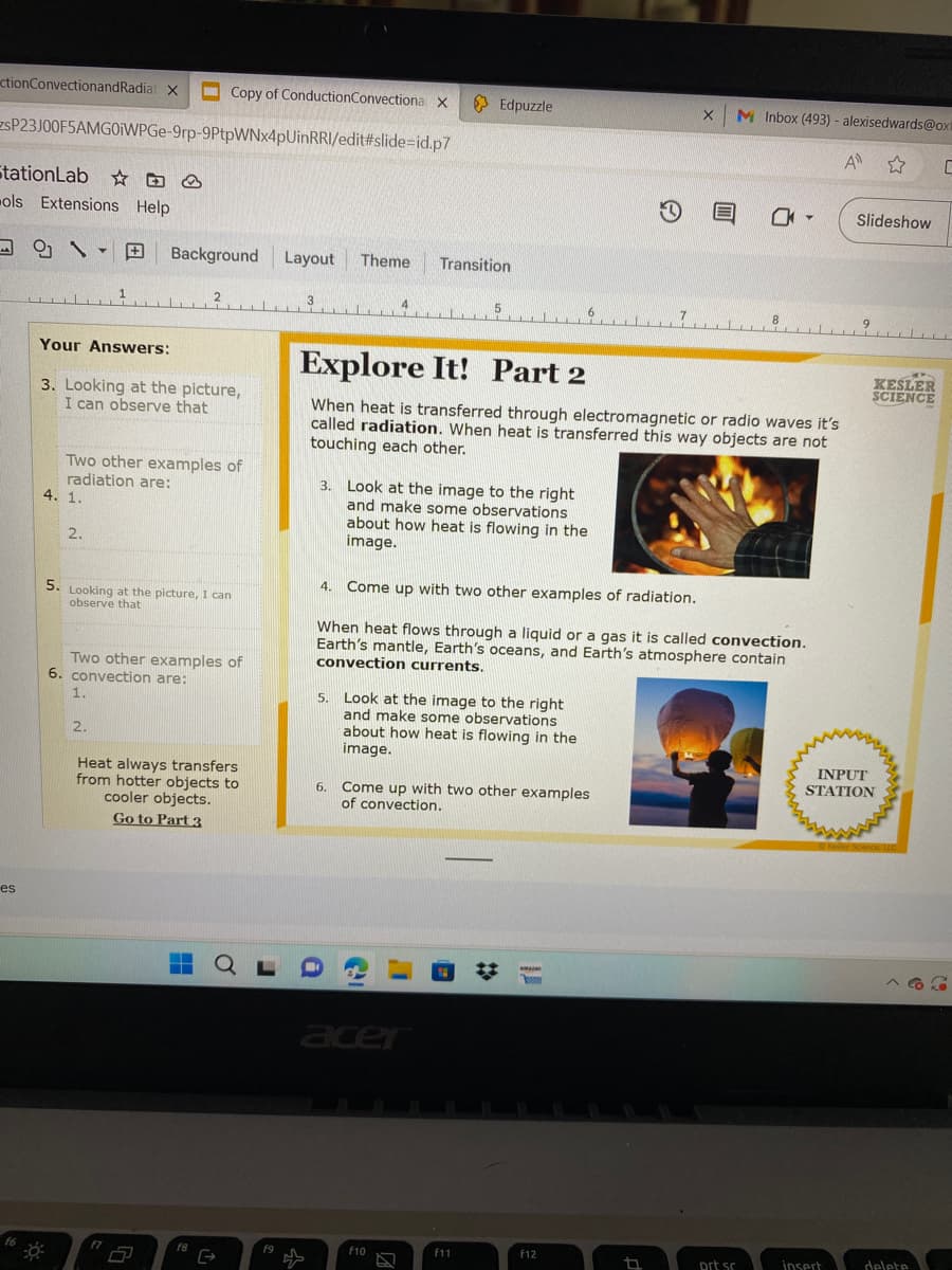 Copy of ConductionConvectiona X
SP23J00F5AMGOWPGe-9rp-9PtpWNx4pUinRRI/edit#slide=id.p7
ctionConvectionandRadiat X
StationLab
ols Extensions Help
es
16
Your Answers:
3. Looking at the picture,
I can observe that
4. 1.
Two other examples of
radiation are:
2.
Background Layout
5. Looking at the picture, I can
observe that
1.
Two other examples of
6. convection are:
2.
2
f7
Heat always transfers
from hotter objects to
cooler objects.
Go to Part 3
▬▬
f8
QL
G
f9
Theme Transition
5.
Edpuzzle
3. Look at the image to the right
and make some observations
about how heat is flowing in the
image.
Explore It! Part 2
When heat is transferred through electromagnetic or radio waves it's
called radiation. When heat is transferred this way objects are not
touching each other.
Look at the image to the right
and make some observations
about how heat is flowing in the
image.
acer
6. Come up with two other examples
of convection.
F10
4. Come up with two other examples of radiation.
When heat flows through a liquid or a gas it is called convection.
Earth's mantle, Earth's oceans, and Earth's atmosphere contain
convection currents.
F11
5.78
D
Amazon
s
X M Inbox (493) - alexisedwards@oxi
A ✩
F12
E
17
0-
prt sc
Slideshow
insert
KESLER
SCIENCE
INPUT
STATION
Keiler Scence, LLC
C
