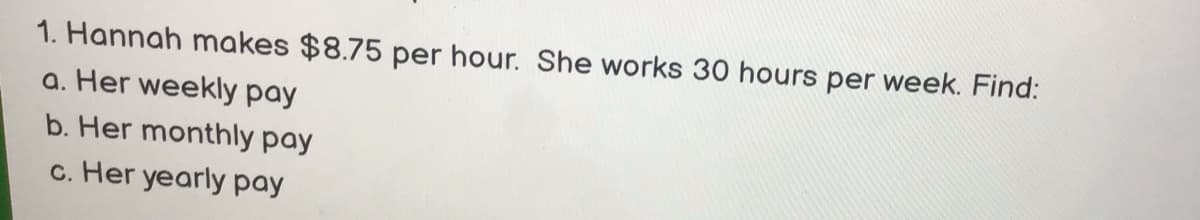 1. Hannah makes $8.75 per hour. She works 30 hours per week. Find:
a. Her weekly pay
b. Her monthly pay
c. Her yearly pay