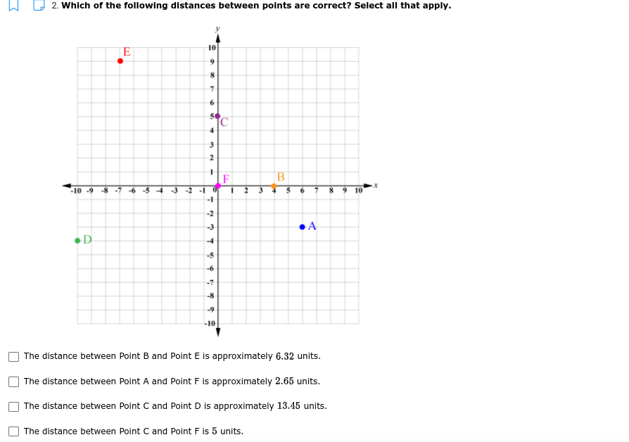 2. Which of the following distances between points are correct? Select all that apply.
10
E
2
F
B
-2 -1 0
-1
-10 -9 -8
2
6.
9.
10
A
D
The distance between Point B and Point E is approximately 6.32 units.
The distance between Point A and Point F is approximately 2.65 units.
The distance between Point C and Point D is approximately 13.45 units.
The distance between Point C and Point F is 5 units.
6.
3.
