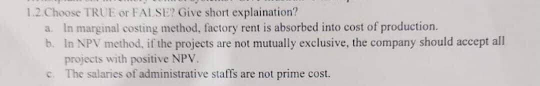 1.2.Choose TRUE or FALSE? Give short explaination?
a. In marginal costing method, factory rent is absorbed into cost of production.
b. In NPV method, if the projects are not mutually exclusive, the
projects with positive NPV.
The salaries of administrative staffs are not prime cost.
company
should accept all
C.
