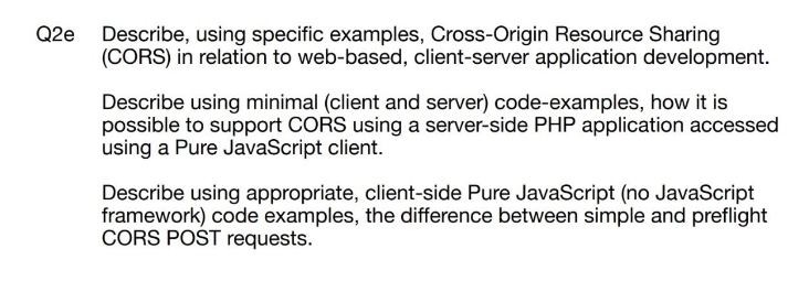 Q2e
Describe, using specific examples, Cross-Origin Resource Sharing
(CORS) in relation to web-based, client-server application development.
Describe using minimal (client and server) code-examples, how it is
possible to support CORS using a server-side PHP application accessed
using a Pure JavaScript client.
Describe using appropriate, client-side Pure JavaScript (no JavaScript
framework) code examples, the difference between simple and preflight
CORS POST requests.