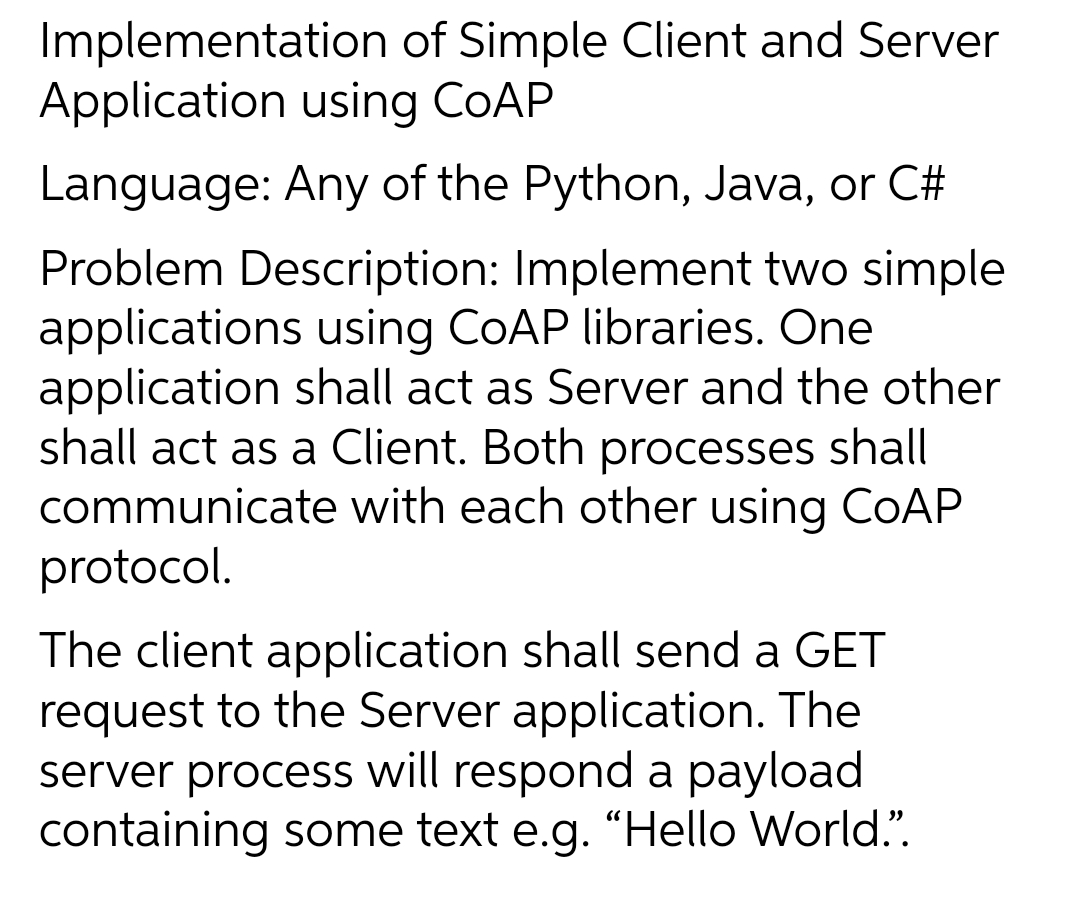 Implementation of Simple Client and Server
Application using COAP
Language: Any of the Python, Java, or C#
Problem Description: Implement two simple
applications using COAP libraries. One
application shall act as Server and the other
shall act as a Client. Both processes shall
communicate with each other using COAP
protocol.
The client application shall send a GET
request to the Server application. The
server process will respond a payload
containing some text e.g. "Hello World.".