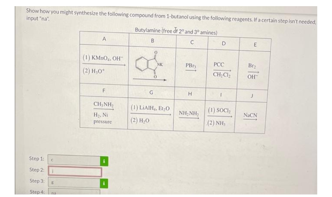 Show how you might synthesize the following compound from 1-butanol using the following reagents. If a certain step isn't needed,
input "na".
Butylamine (free df 2° and 3° amines)
B.
C
(1) KMNO4, OH
NK
PBry
РСС
Br2
(2) H;0*
CH,Cl2
OH
F
G
H
CH,NH2
(1) LIAIH,, Et,O
(1) SOCI;
NH, NH2
NACN
H2, Ni
pressure
(2) Н,о
(2) NH3
Step 1:
Step 2:
Step 3:
Step 4:na
