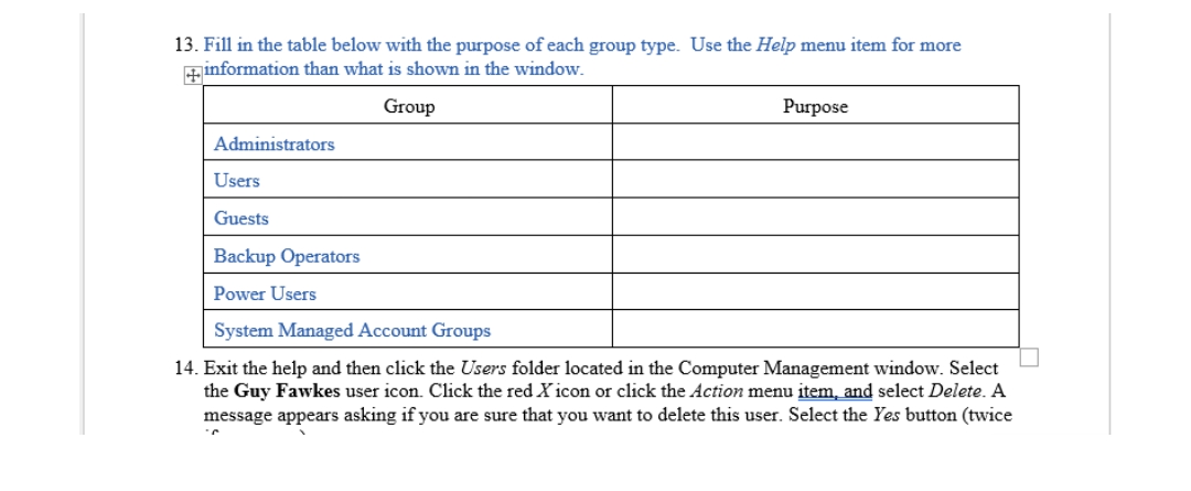 13. Fill in the table below with the purpose of each group type. Use the Help menu item for more
+information than what is shown in the window.
Group
Purpose
Administrators
Users
Guests
Backup Operators
Power Users
System Managed Account Groups
14. Exit the help and then click the Users folder located in the Computer Management window. Select
the Guy Fawkes user icon. Click the red X icon or click the Action menu item, and select Delete. A
message appears asking if you are sure that you want to delete this user. Select the Yes button (twice