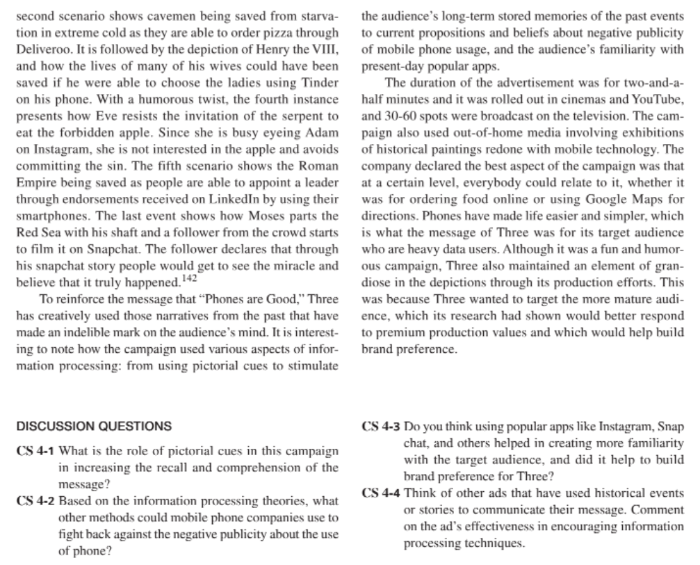 second scenario shows cavemen being saved from starva-
tion in extreme cold as they are able to order pizza through
Deliveroo. It is followed by the depiction of Henry the VIII,
and how the lives of many of his wives could have been
saved if he were able to choose the ladies using Tinder
on his phone. With a humorous twist, the fourth instance
presents how Eve resists the invitation of the serpent to
eat the forbidden apple. Since she is busy eyeing Adam
on Instagram, she is not interested in the apple and avoids
committing the sin. The fifth scenario shows the Roman
Empire being saved as people are able to appoint a leader
through endorsements received on LinkedIn by using their
the audience's long-term stored memories of the past events
to current propositions and beliefs about negative publicity
of mobile phone usage, and the audience's familiarity with
present-day popular apps.
The duration of the advertisement was for two-and-a-
half minutes and it was rolled out in cinemas and YouTube,
and 30-60 spots were broadcast on the television. The cam-
paign also used out-of-home media involving exhibitions
of historical paintings redone with mobile technology. The
company declared the best aspect of the campaign was that
at a certain level, everybody could relate to it, whether it
was for ordering food online or using Google Maps for
directions. Phones have made life easier and simpler, which
is what the message of Three was for its target audience
who are heavy data users. Although it was a fun and humor-
ous campaign, Three also maintained an element of gran-
diose in the depictions through its production efforts. This
was because Three wanted to target the more mature audi-
ence, which its research had shown would better respond
to premium production values and which would help build
brand preference.
smartphones. The last event shows how Moses parts the
Red Sea with his shaft and a follower from the crowd starts
to film it on Snapchat. The follower declares that through
his snapchat story people would get to see the miracle and
believe that it truly happened.
To reinforce the message that "Phones are Good," Three
has creatively used those narratives from the past that have
made an indelible mark on the audience's mind. It is interest-
ing to note how the campaign used various aspects of infor-
mation processing: from using pictorial cues to stimulate
142
DISCUSSION QUESTIONS
CS 4-3 Do you think using popular apps like Instagram, Snap
chat, and others helped in creating more familiarity
with the target audience, and did it help to build
brand preference for Three?
CS 4-1 What is the role of pictorial cues in this campaign
in increasing the recall and comprehension of the
message?
CS 4-4 Think of other ads that have used historical events
CS 4-2 Based on the information processing theories, what
other methods could mobile phone companies use to
or stories to communicate their message. Comment
on the ad's effectiveness in encouraging information
processing techniques.
fight back against the negative publicity about the use
of phone?

